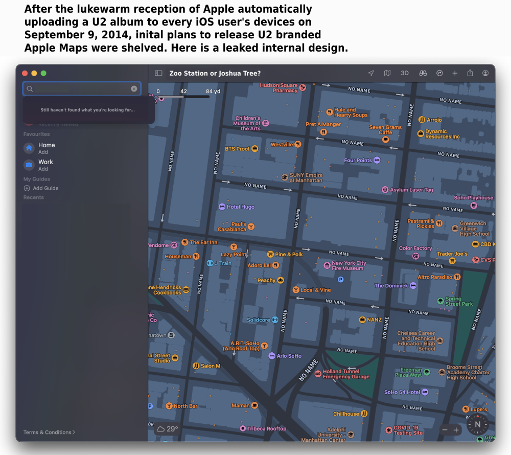 After the lukewarm reception of Apple automatically uploading a U2 album to every iOS user's devices on September 9, 2014, inital plans to release U2 branded Apple Maps were shelved. Here is a leaked internal design. [Picture showing an Apple map where each street is called No Name and the search says 